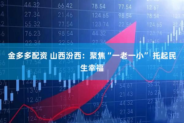 金多多配资 山西汾西：聚焦“一老一小” 托起民生幸福