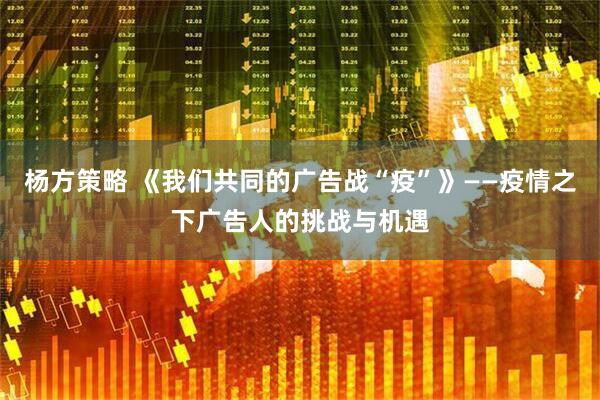 杨方策略 《我们共同的广告战“疫”》——疫情之下广告人的挑战与机遇