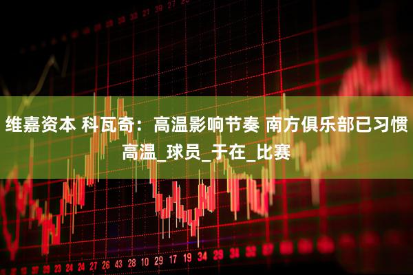 维嘉资本 科瓦奇：高温影响节奏 南方俱乐部已习惯高温_球员_于在_比赛