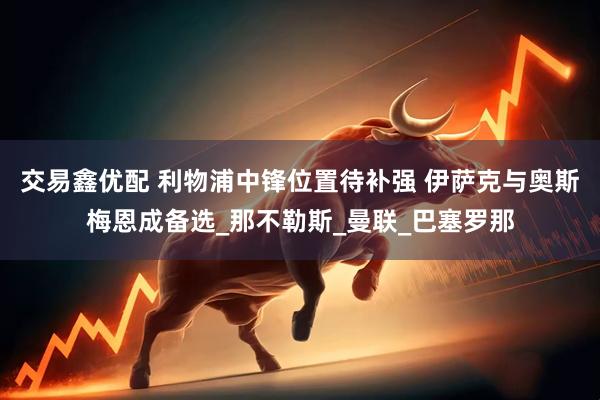 交易鑫优配 利物浦中锋位置待补强 伊萨克与奥斯梅恩成备选_那不勒斯_曼联_巴塞罗那