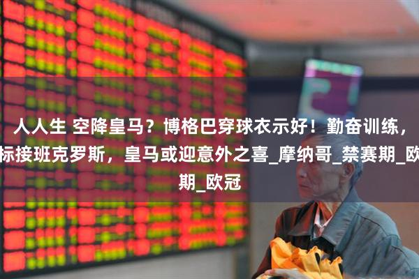 人人生 空降皇马？博格巴穿球衣示好！勤奋训练，目标接班克罗斯，皇马或迎意外之喜_摩纳哥_禁赛期_欧冠