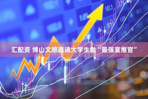 汇配资 博山文旅邀请大学生做“最强宣推官”