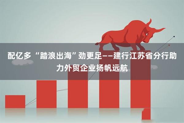 配亿多 “踏浪出海”劲更足——建行江苏省分行助力外贸企业扬帆远航
