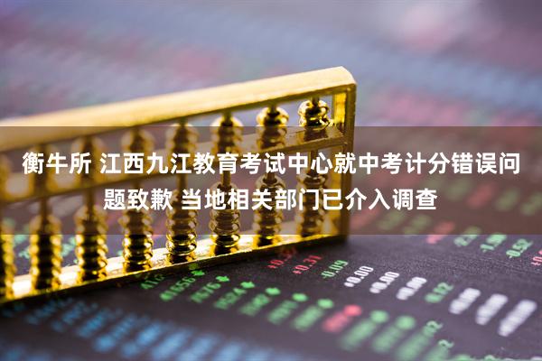 衡牛所 江西九江教育考试中心就中考计分错误问题致歉 当地相关部门已介入调查