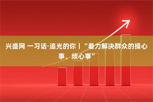 兴盛网 一习话·追光的你丨“着力解决群众的操心事、烦心事”