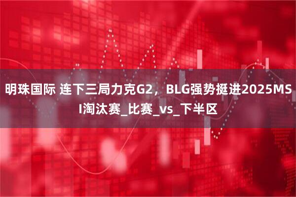 明珠国际 连下三局力克G2，BLG强势挺进2025MSI淘汰赛_比赛_vs_下半区