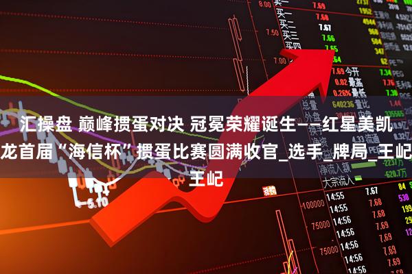 汇操盘 巅峰掼蛋对决 冠冕荣耀诞生——红星美凯龙首届“海信杯”掼蛋比赛圆满收官_选手_牌局_王屺