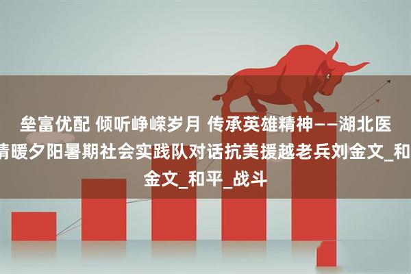 垒富优配 倾听峥嵘岁月 传承英雄精神——湖北医药学院情暖夕阳暑期社会实践队对话抗美援越老兵刘金文_和平_战斗