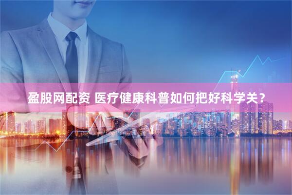 盈股网配资 医疗健康科普如何把好科学关？