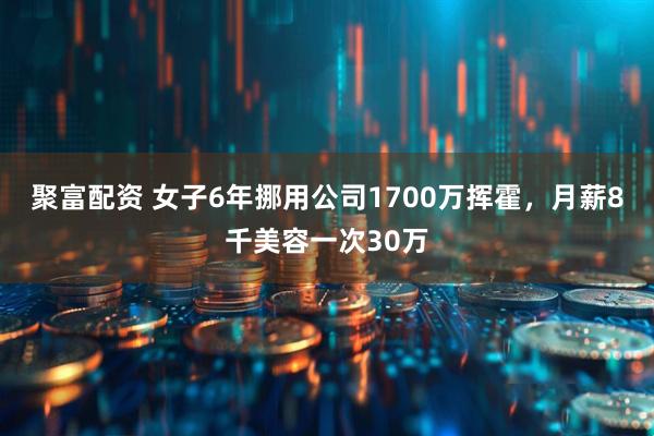 聚富配资 女子6年挪用公司1700万挥霍，月薪8千美容一次30万