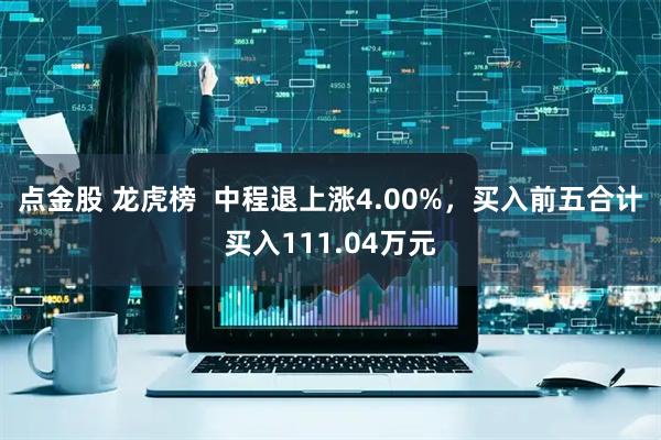 点金股 龙虎榜  中程退上涨4.00%，买入前五合计买入111.04万元