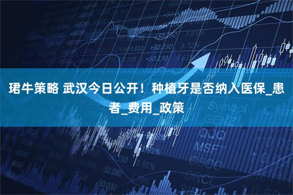 珺牛策略 武汉今日公开！种植牙是否纳入医保_患者_费用_政策