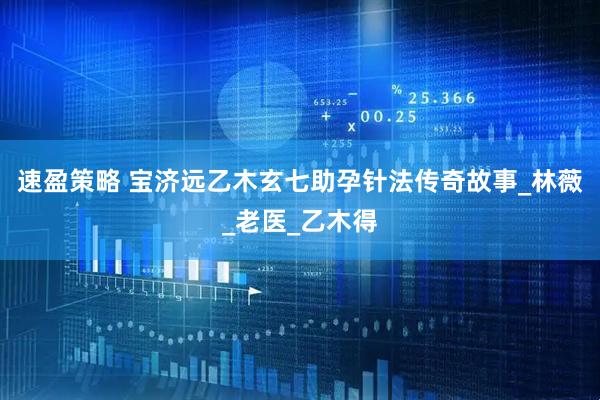 速盈策略 宝济远乙木玄七助孕针法传奇故事_林薇_老医_乙木得