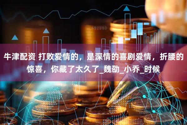 牛津配资 打败爱情的，是深情的喜剧爱情，折腰的惊喜，你藏了太久了_魏劭_小乔_时候