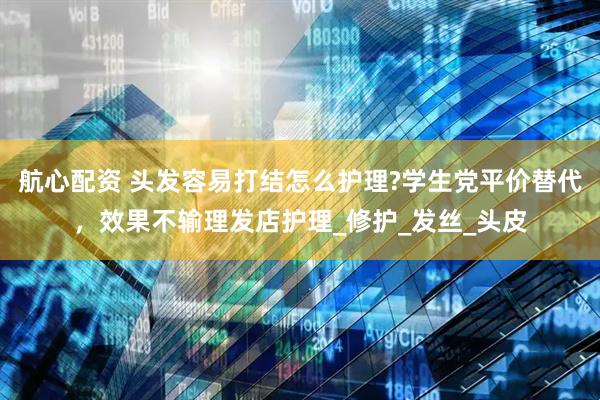 航心配资 头发容易打结怎么护理?学生党平价替代，效果不输理发店护理_修护_发丝_头皮