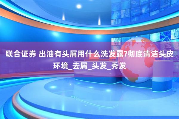 联合证券 出油有头屑用什么洗发露?彻底清洁头皮环境_去屑_头发_秀发