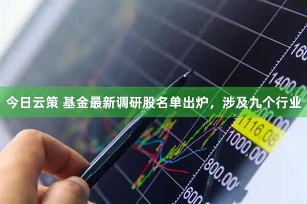 今日云策 基金最新调研股名单出炉，涉及九个行业