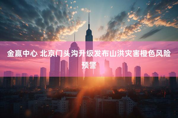 金赢中心 北京门头沟升级发布山洪灾害橙色风险预警