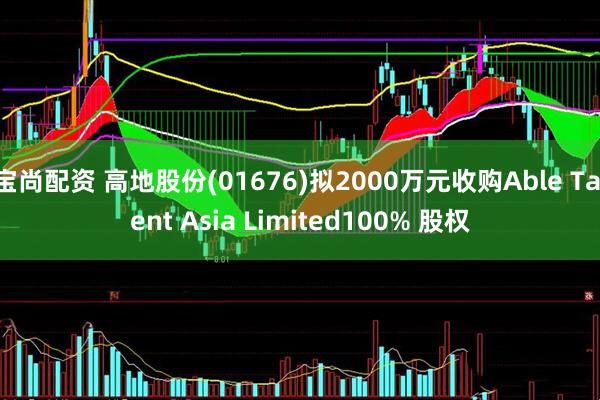 宝尚配资 高地股份(01676)拟2000万元收购Able Talent Asia Limited100% 股权