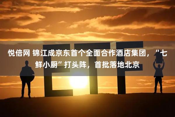 悦倍网 锦江成京东首个全面合作酒店集团，“七鲜小厨”打头阵，首批落地北京