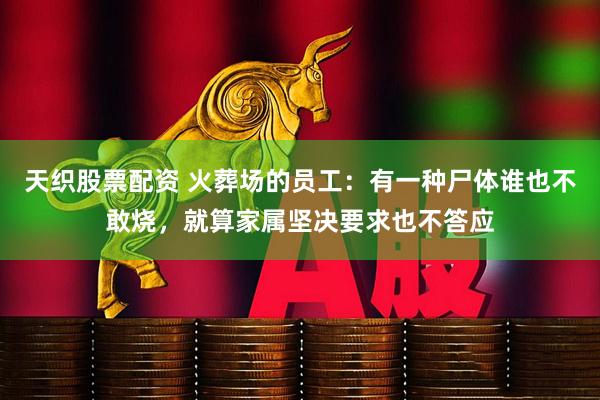 天织股票配资 火葬场的员工：有一种尸体谁也不敢烧，就算家属坚决要求也不答应