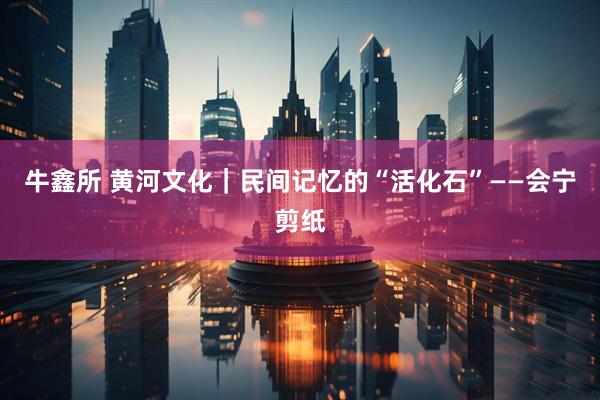 牛鑫所 黄河文化｜民间记忆的“活化石”——会宁剪纸
