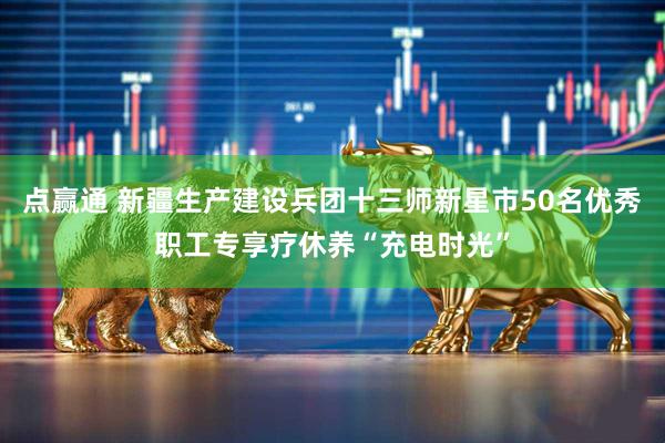 点赢通 新疆生产建设兵团十三师新星市50名优秀职工专享疗休养“充电时光”