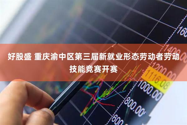 好股盛 重庆渝中区第三届新就业形态劳动者劳动技能竞赛开赛
