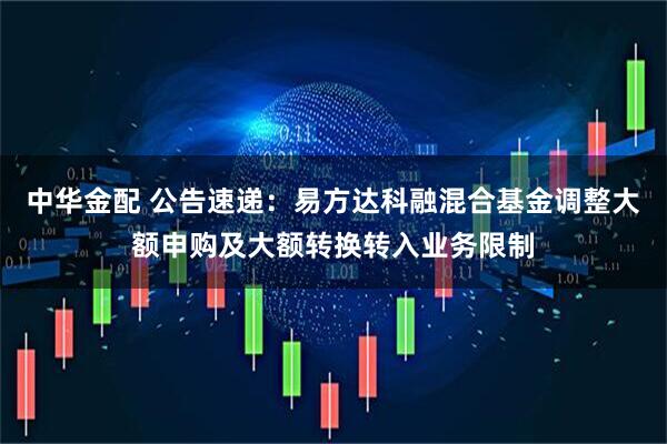 中华金配 公告速递：易方达科融混合基金调整大额申购及大额转换转入业务限制