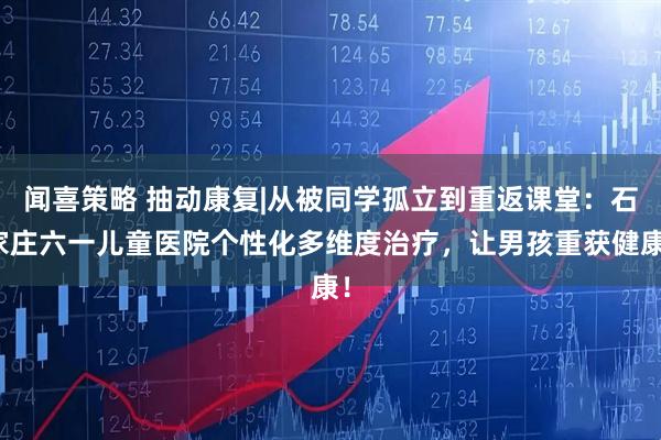 闻喜策略 抽动康复|从被同学孤立到重返课堂:石家庄六一儿童医院个性化多维度治疗,让男孩重获健康!